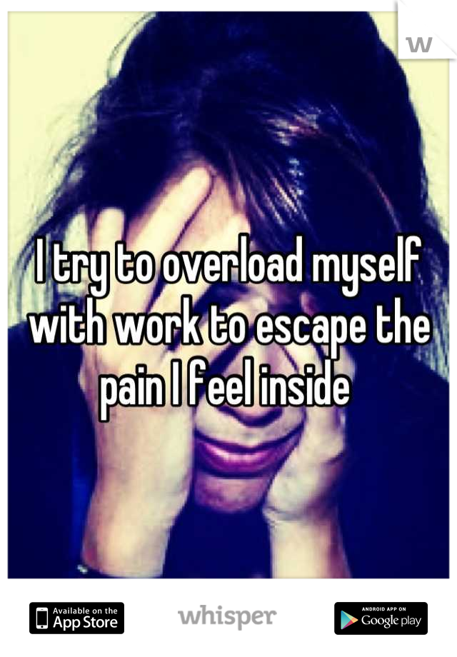 I try to overload myself with work to escape the pain I feel inside 