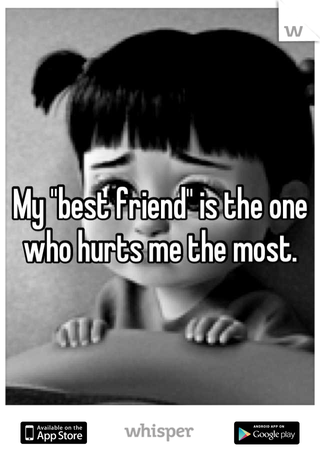 My "best friend" is the one who hurts me the most.