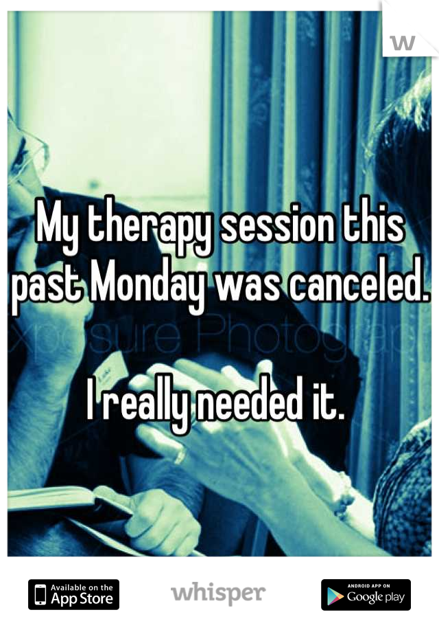 My therapy session this past Monday was canceled. 

I really needed it. 