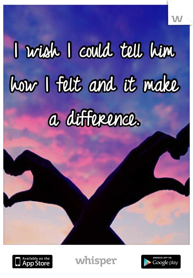I wish I could tell him how I felt and it make
 a difference. 