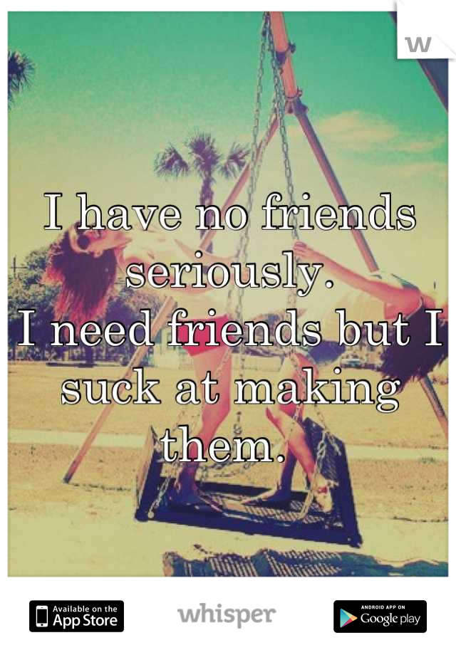 I have no friends seriously. 
I need friends but I suck at making them. 