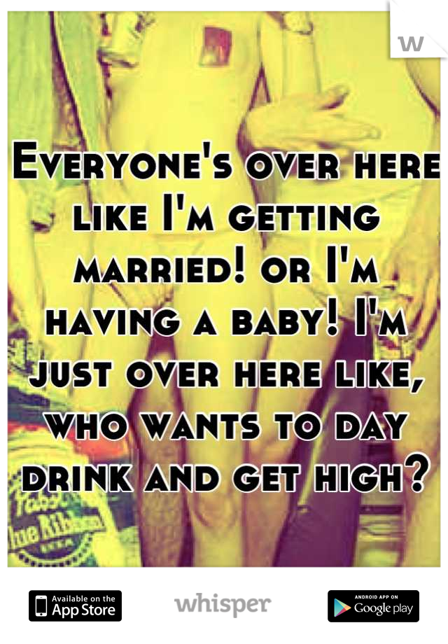 Everyone's over here like I'm getting married! or I'm having a baby! I'm just over here like, who wants to day drink and get high?