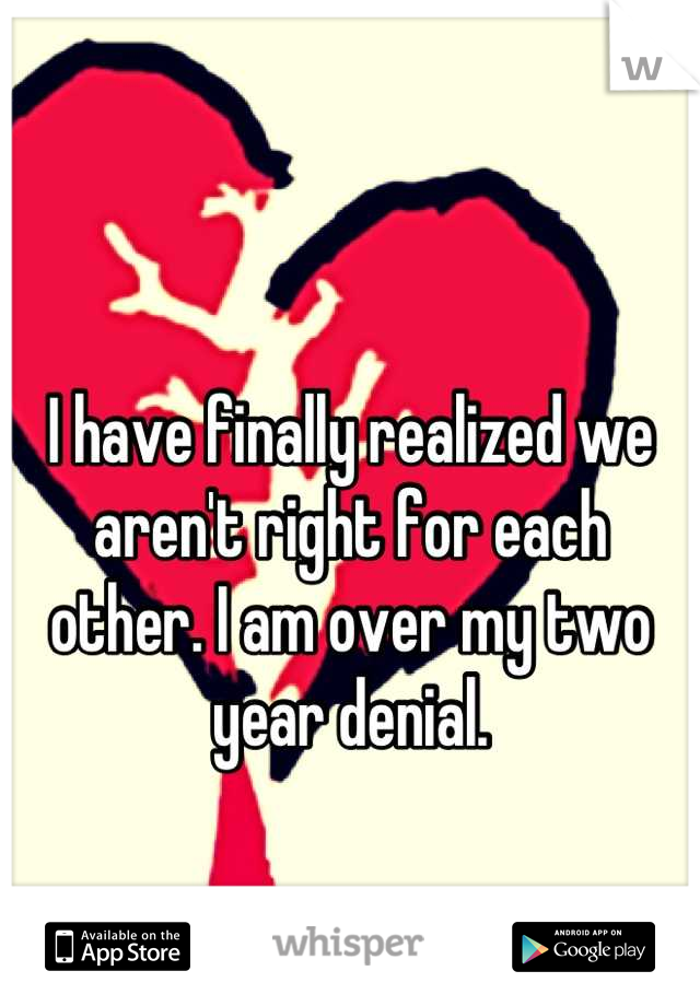 I have finally realized we aren't right for each other. I am over my two year denial.