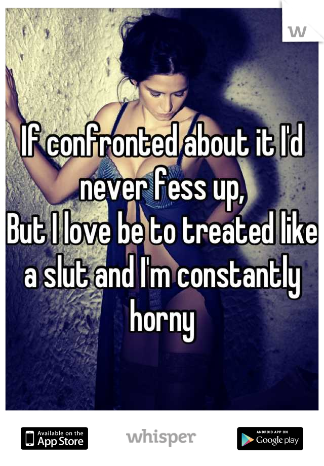 If confronted about it I'd never fess up,
But I love be to treated like a slut and I'm constantly horny

