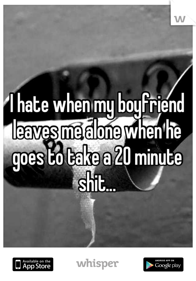 I hate when my boyfriend leaves me alone when he goes to take a 20 minute shit...
