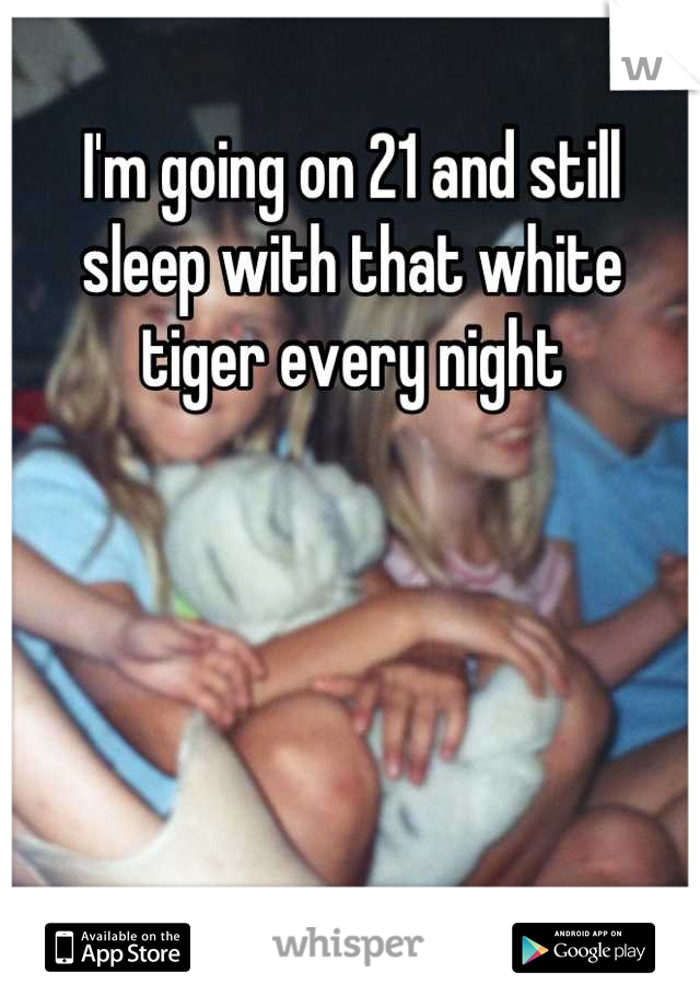 I'm going on 21 and still sleep with that white tiger every night