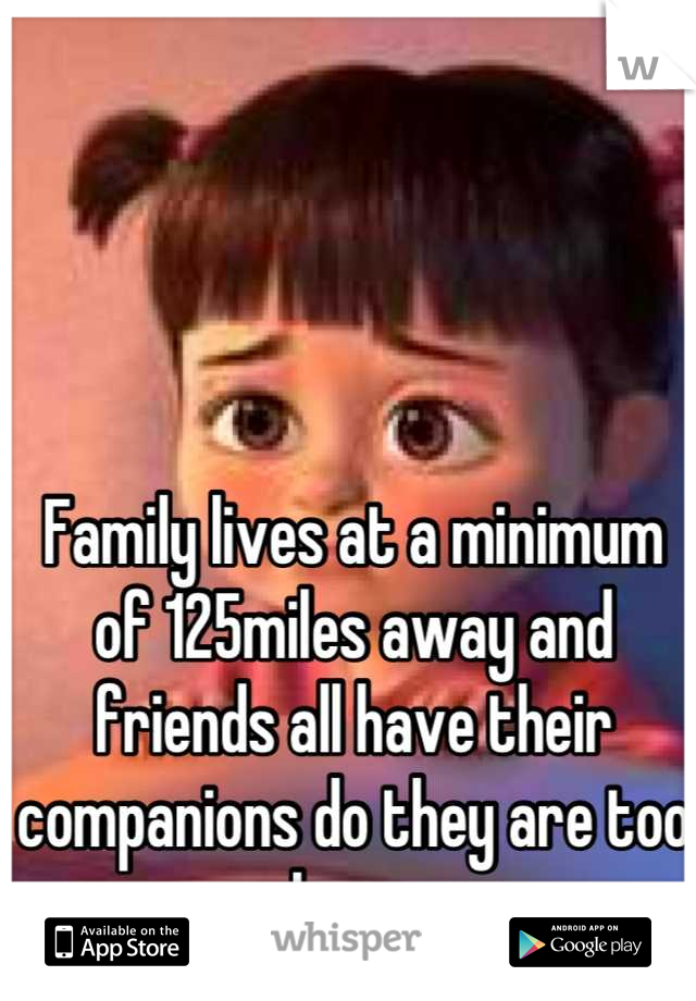 Family lives at a minimum of 125miles away and friends all have their companions do they are too busy 