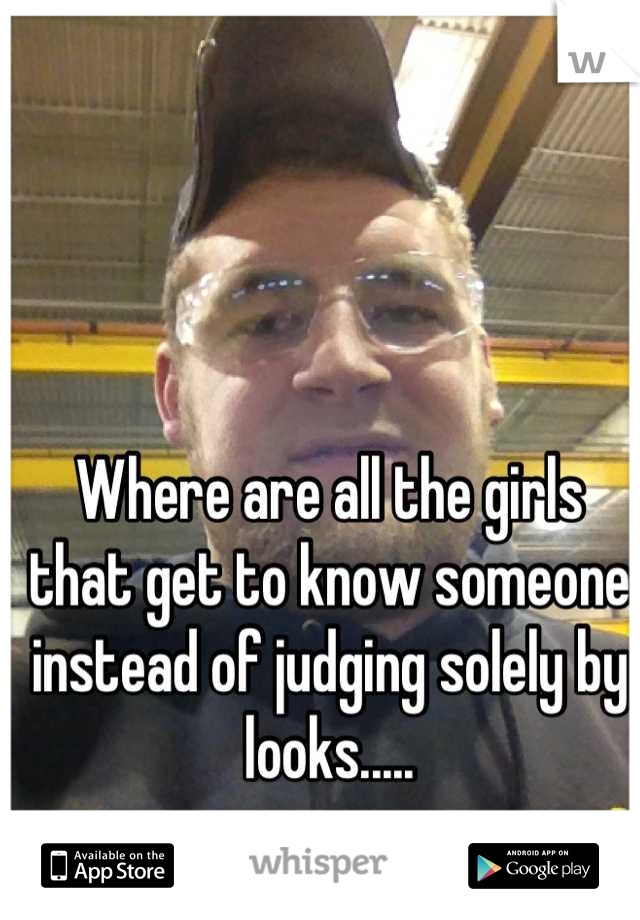 Where are all the girls that get to know someone instead of judging solely by looks.....
