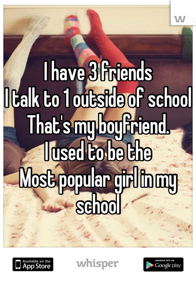 I have 3 friends 
I talk to 1 outside of school
That's my boyfriend. 
I used to be the
Most popular girl in my school