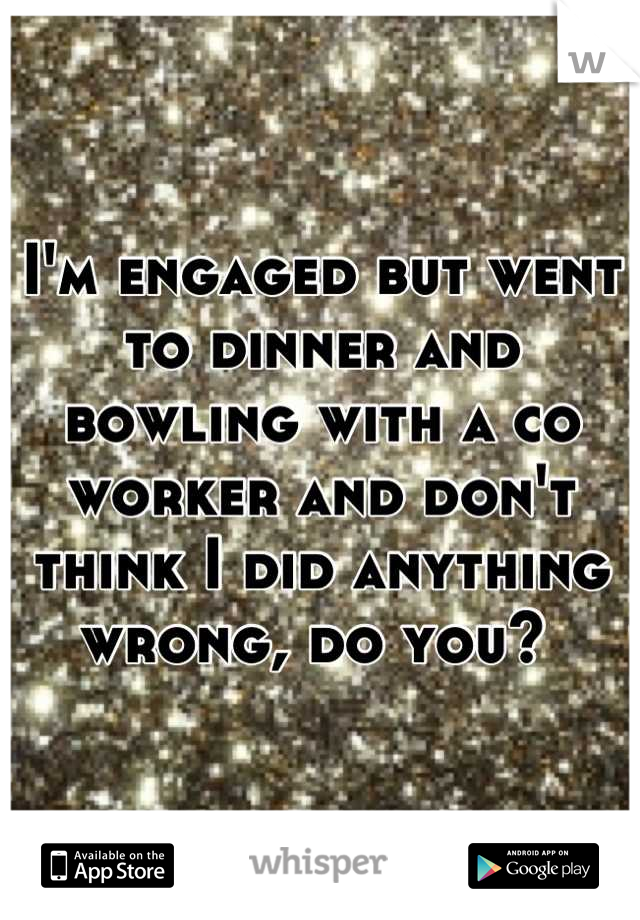 I'm engaged but went to dinner and bowling with a co worker and don't think I did anything wrong, do you? 