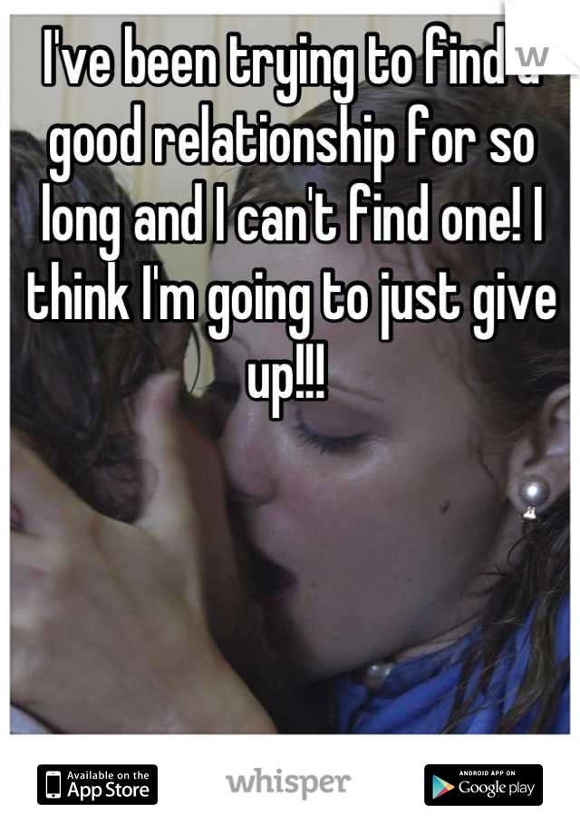 I've been trying to find a good relationship for so long and I can't find one! I think I'm going to just give up!!! 