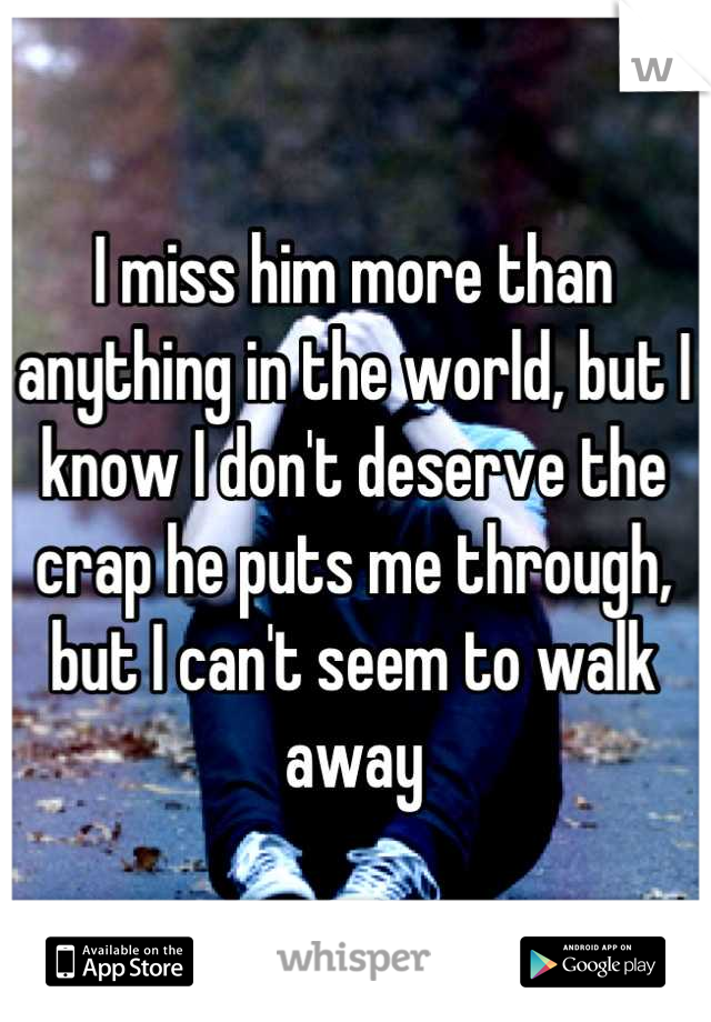 I miss him more than anything in the world, but I know I don't deserve the crap he puts me through, but I can't seem to walk away