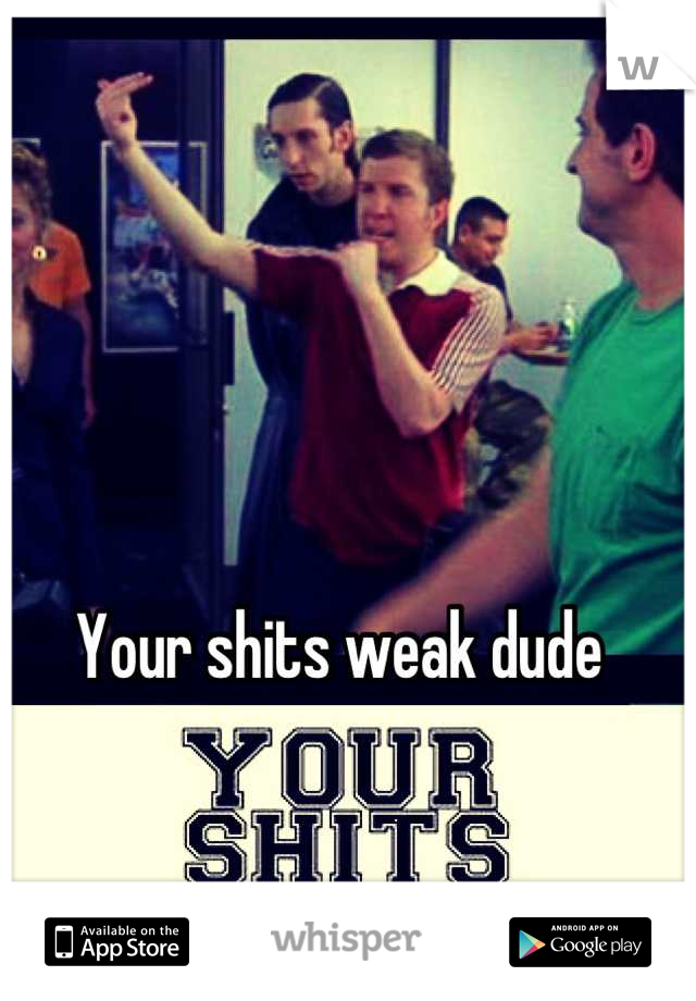 Your shits weak dude