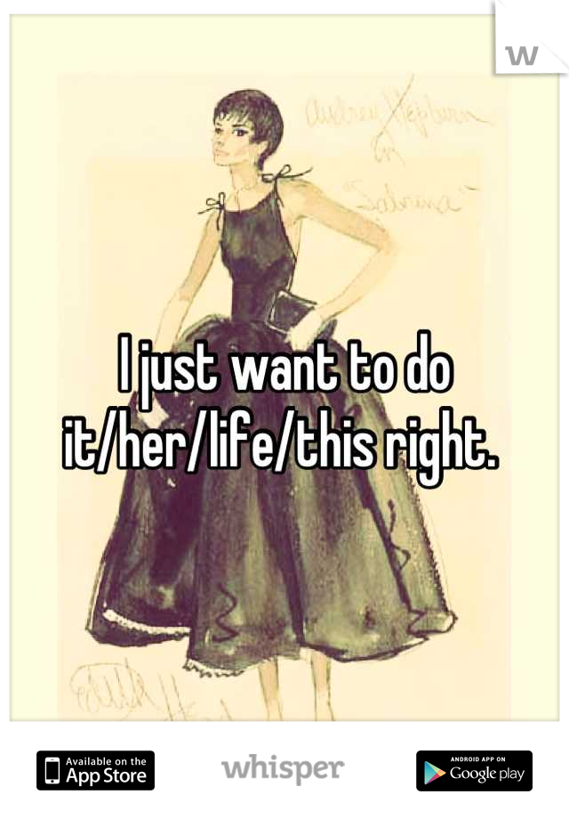I just want to do it/her/life/this right. 