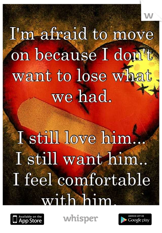 I'm afraid to move on because I don't want to lose what we had. 

I still love him... 
I still want him..
I feel comfortable with him. 
