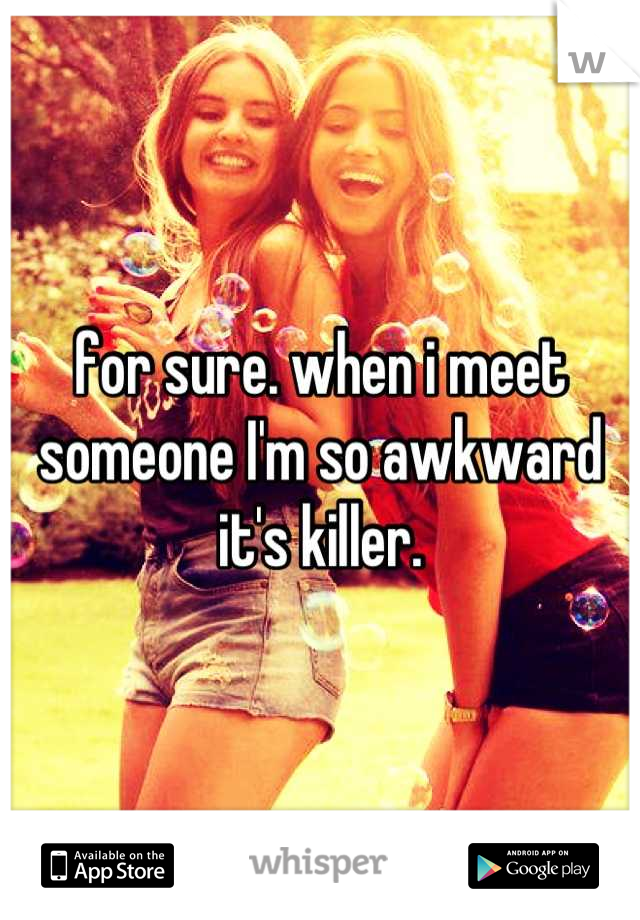 for sure. when i meet someone I'm so awkward it's killer.