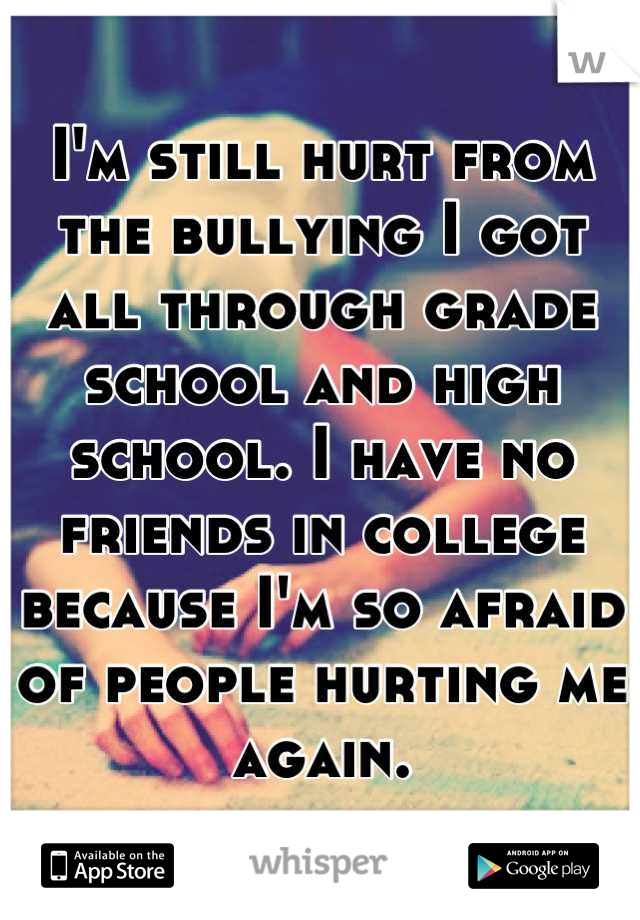 I'm still hurt from the bullying I got all through grade school and high school. I have no friends in college because I'm so afraid of people hurting me again.