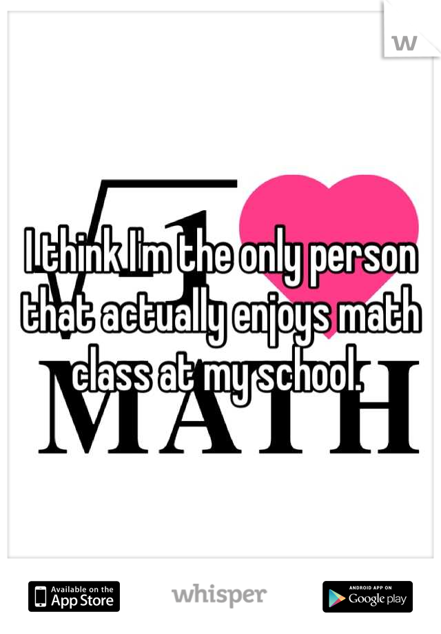 I think I'm the only person that actually enjoys math class at my school. 