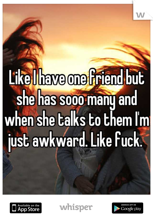 Like I have one friend but she has sooo many and when she talks to them I'm just awkward. Like fuck. 