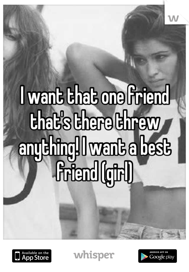 I want that one friend that's there threw anything! I want a best friend (girl)