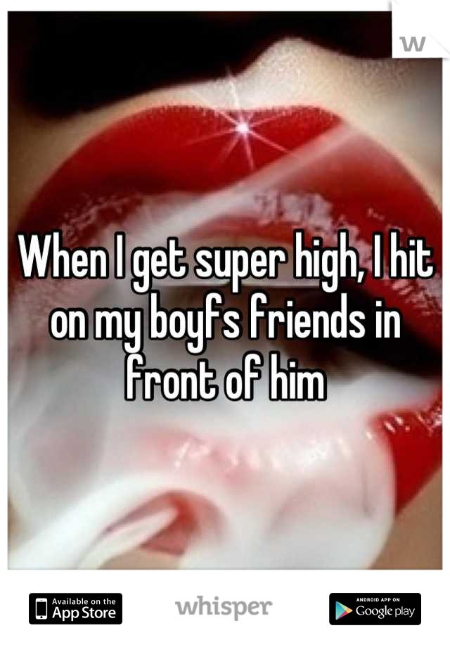 When I get super high, I hit on my boyfs friends in front of him