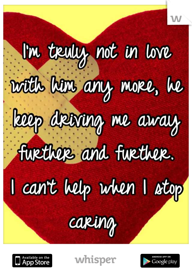 I'm truly not in love with him any more, he keep driving me away further and further. 
I can't help when I stop caring 