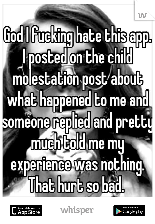 God I fucking hate this app. I posted on the child molestation post about what happened to me and someone replied and pretty much told me my experience was nothing. That hurt so bad. 