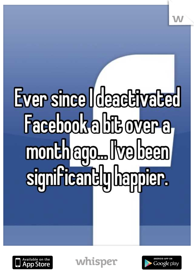 Ever since I deactivated Facebook a bit over a month ago... I've been significantly happier.