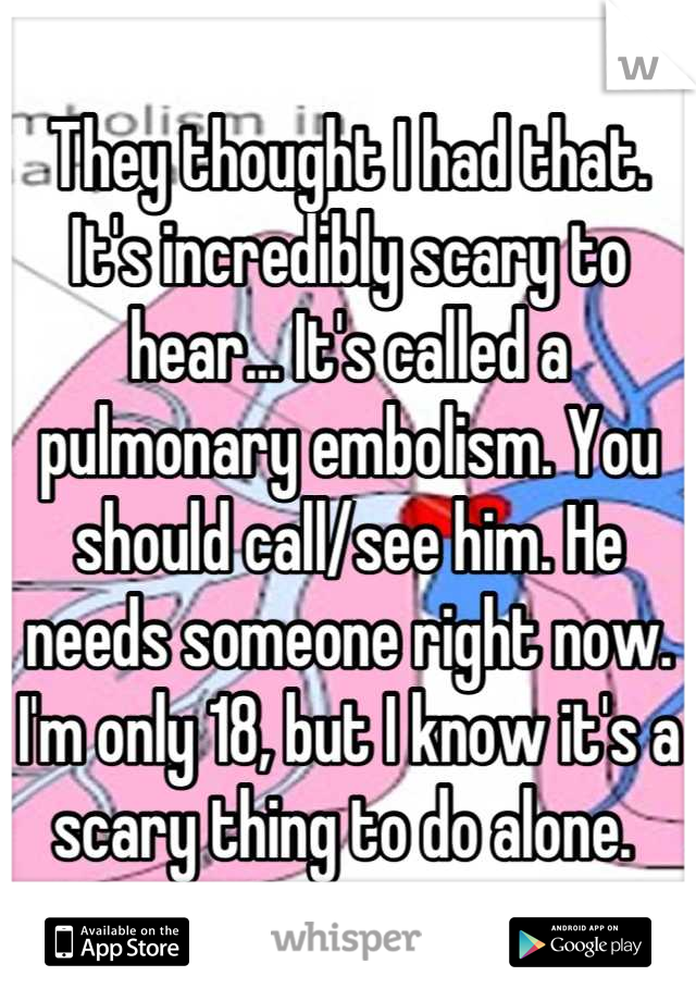 They thought I had that. It's incredibly scary to hear... It's called a pulmonary embolism. You should call/see him. He needs someone right now. I'm only 18, but I know it's a scary thing to do alone. 