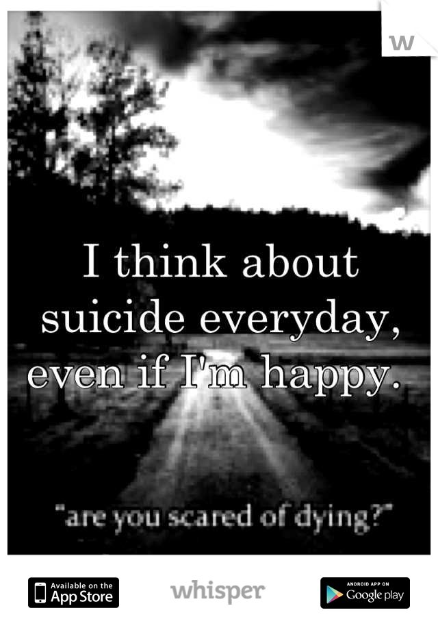 I think about suicide everyday, even if I'm happy. 