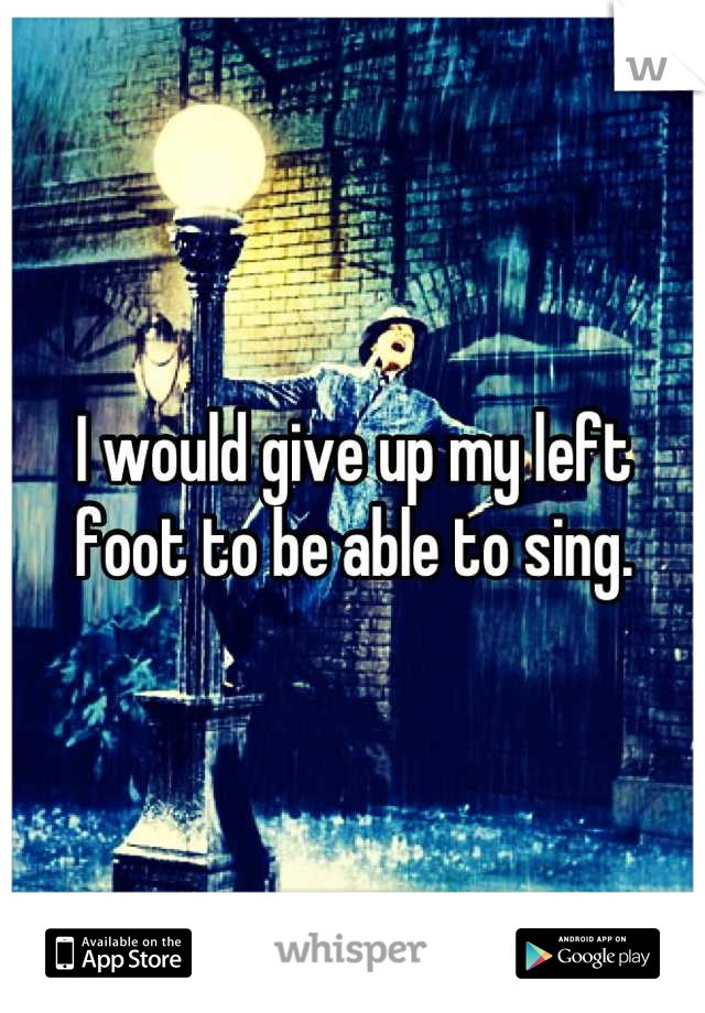 I would give up my left foot to be able to sing.