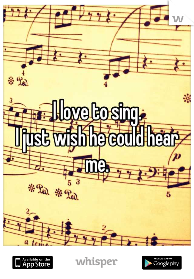 I love to sing. 
I just wish he could hear me.