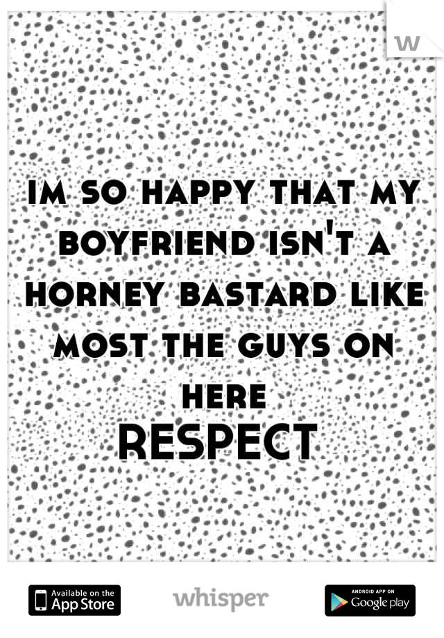 im so happy that my boyfriend isn't a horney bastard like most the guys on here   
RESPECT 