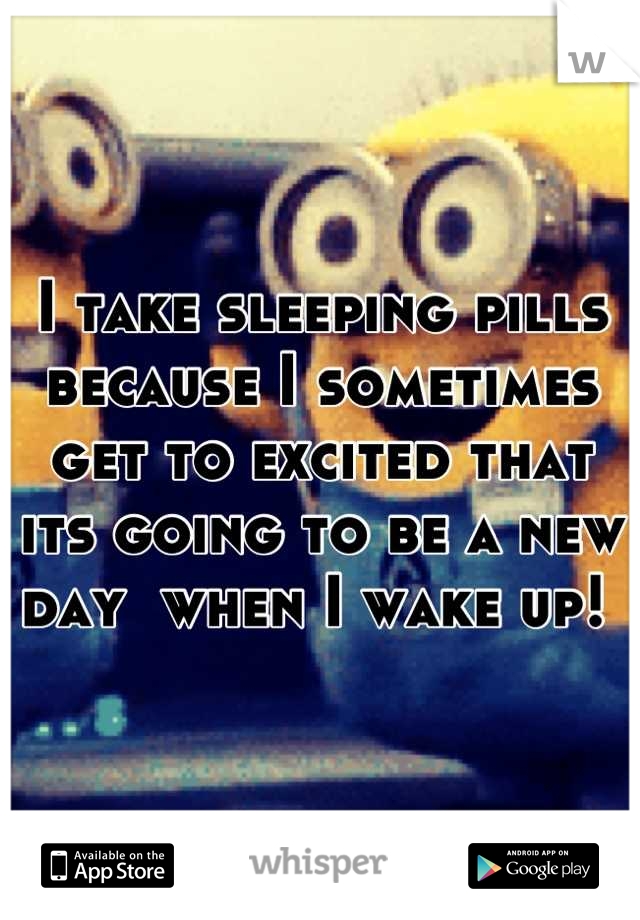 I take sleeping pills because I sometimes get to excited that its going to be a new day  when I wake up! 