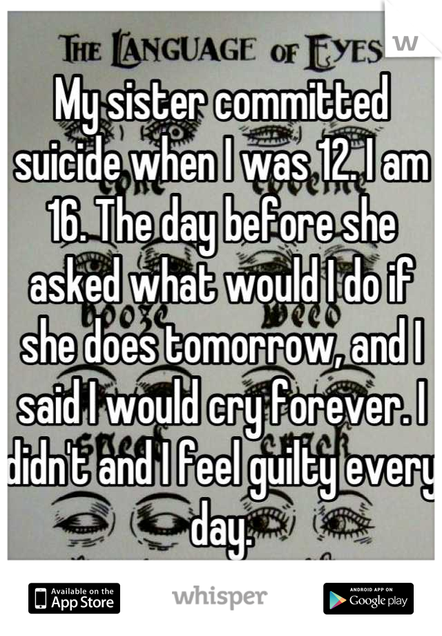 My sister committed suicide when I was 12. I am 16. The day before she asked what would I do if she does tomorrow, and I said I would cry forever. I didn't and I feel guilty every day.