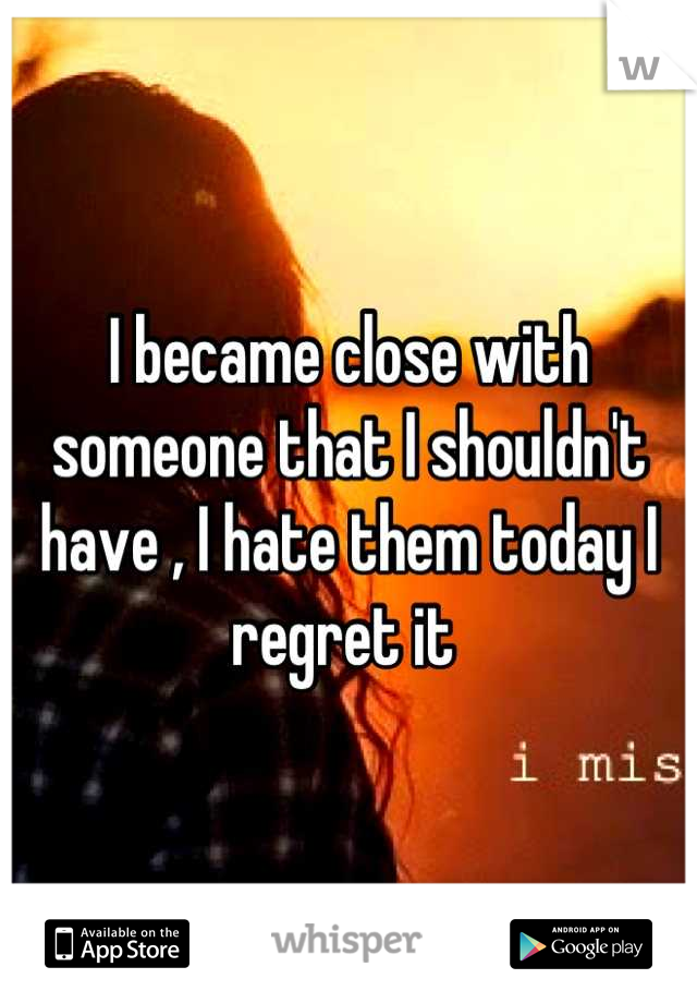 I became close with someone that I shouldn't have , I hate them today I regret it 
