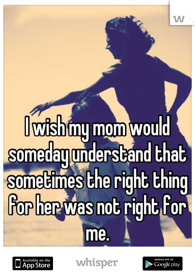 I wish my mom would someday understand that sometimes the right thing for her was not right for me.