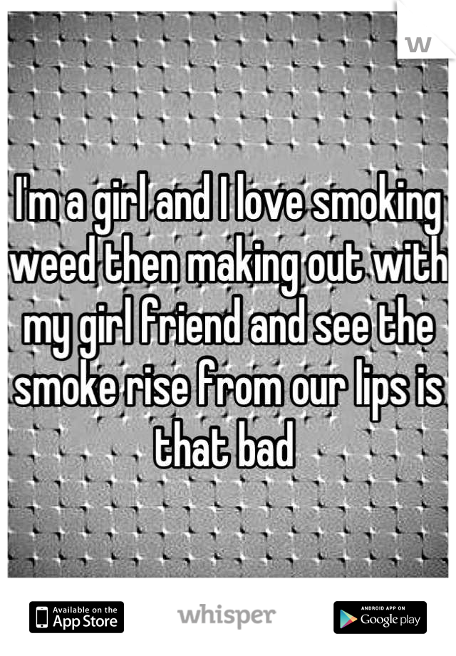 I'm a girl and I love smoking weed then making out with my girl friend and see the smoke rise from our lips is that bad 