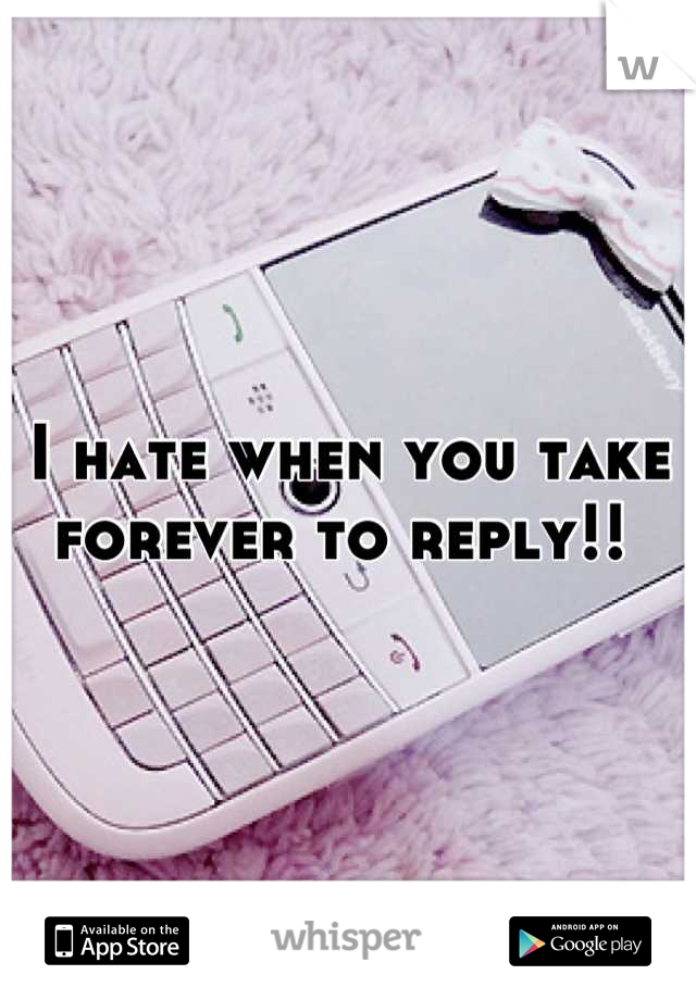 I hate when you take forever to reply!! 