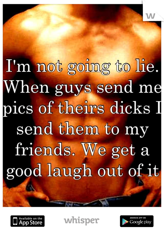 I'm not going to lie. When guys send me pics of theirs dicks I send them to my friends. We get a good laugh out of it