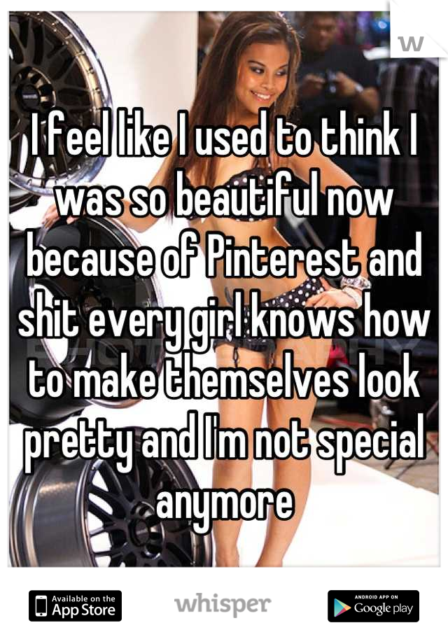 I feel like I used to think I was so beautiful now because of Pinterest and shit every girl knows how to make themselves look pretty and I'm not special anymore