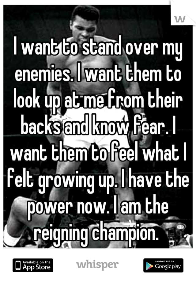 I want to stand over my enemies. I want them to look up at me from their backs and know fear. I want them to feel what I felt growing up. I have the power now. I am the reigning champion. 