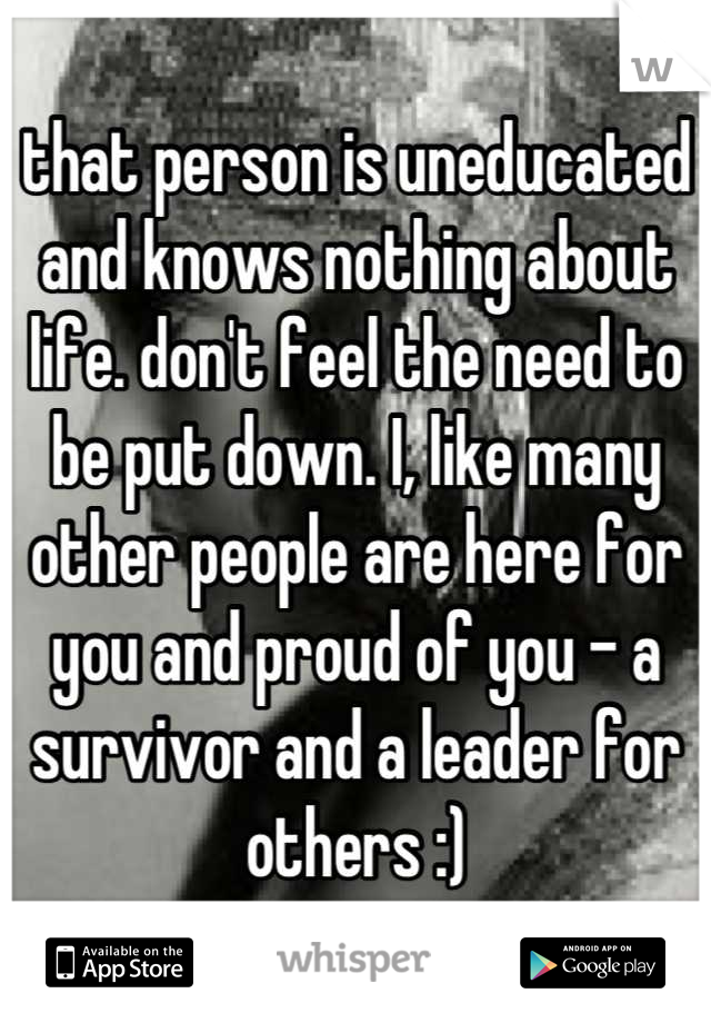 that person is uneducated and knows nothing about life. don't feel the need to be put down. I, like many other people are here for you and proud of you - a survivor and a leader for others :)