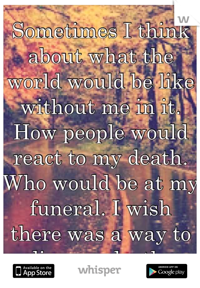 Sometimes I think about what the world would be like without me in it. How people would react to my death. Who would be at my funeral. I wish there was a way to live my death 