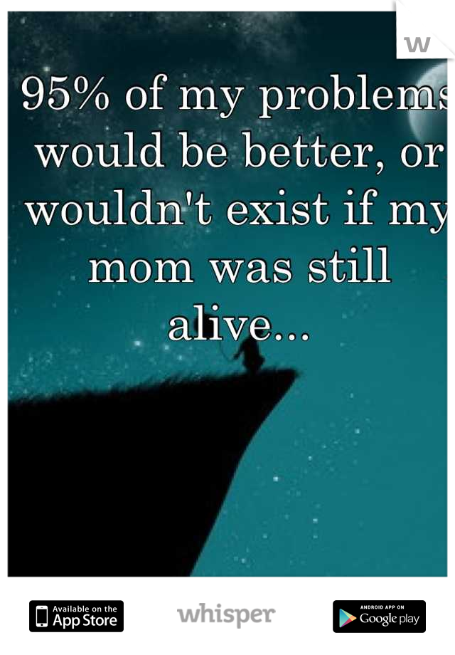 95% of my problems would be better, or wouldn't exist if my mom was still alive...