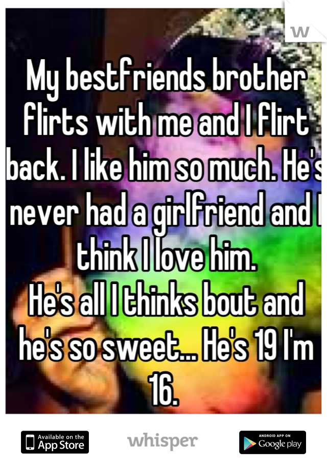My bestfriends brother flirts with me and I flirt back. I like him so much. He's never had a girlfriend and I think I love him.
He's all I thinks bout and he's so sweet... He's 19 I'm 16. 