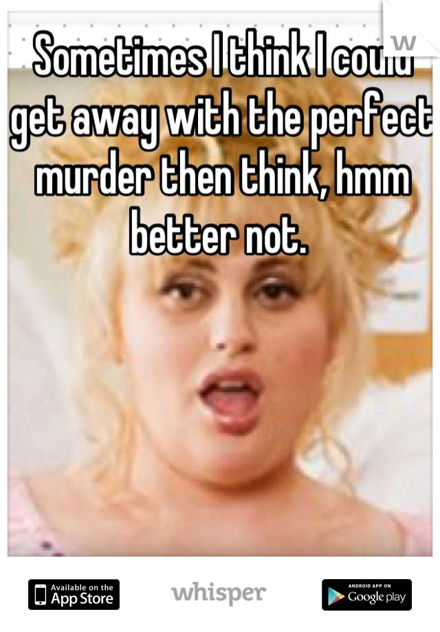 Sometimes I think I could get away with the perfect murder then think, hmm better not. 