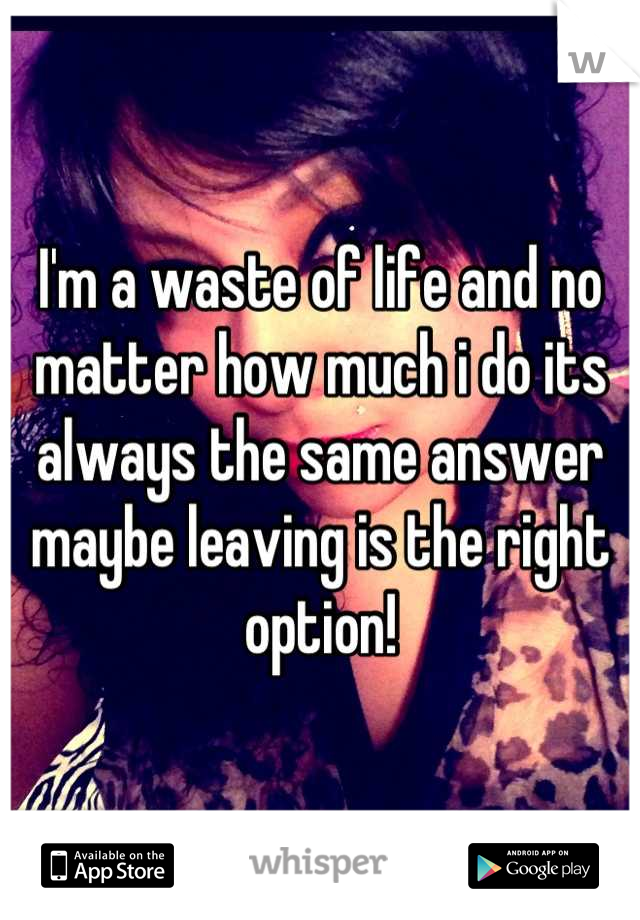 I'm a waste of life and no matter how much i do its always the same answer maybe leaving is the right option!
