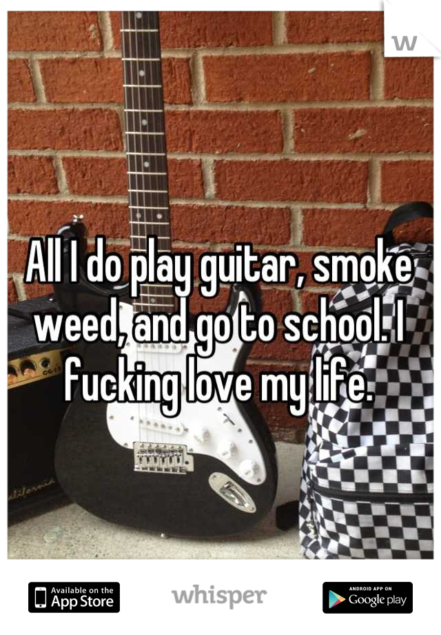 All I do play guitar, smoke weed, and go to school. I fucking love my life.