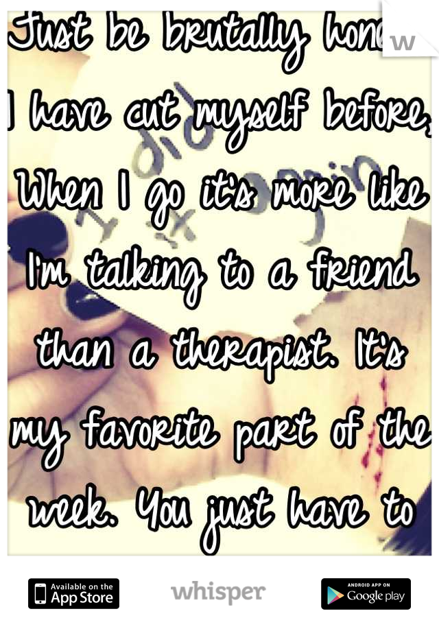 Just be brutally honest. I have cut myself before, When I go it's more like I'm talking to a friend than a therapist. It's my favorite part of the week. You just have to find the right one. 